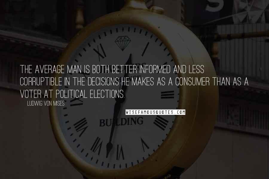 Ludwig Von Mises Quotes: The average man is both better informed and less corruptible in the decisions he makes as a consumer than as a voter at political elections.