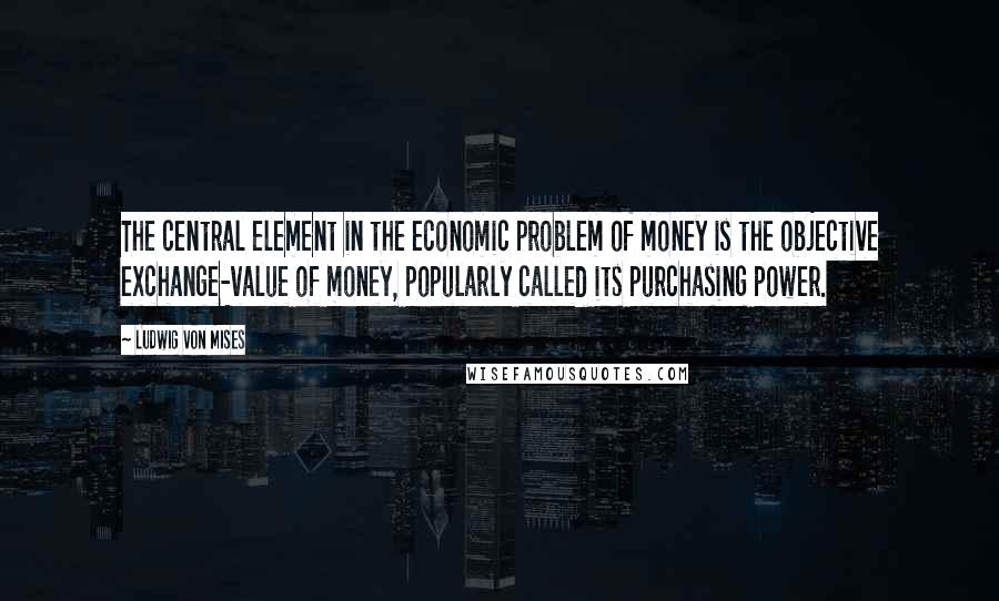 Ludwig Von Mises Quotes: The central element in the economic problem of money is the objective exchange-value of money, popularly called its purchasing power.