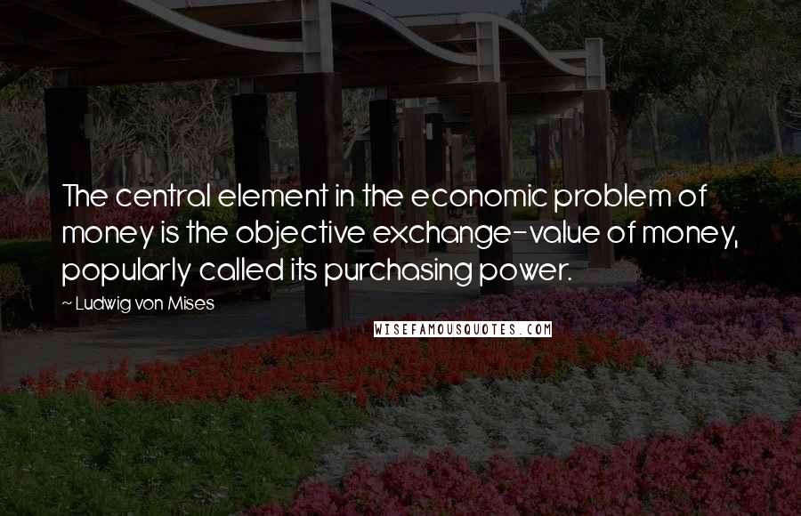 Ludwig Von Mises Quotes: The central element in the economic problem of money is the objective exchange-value of money, popularly called its purchasing power.