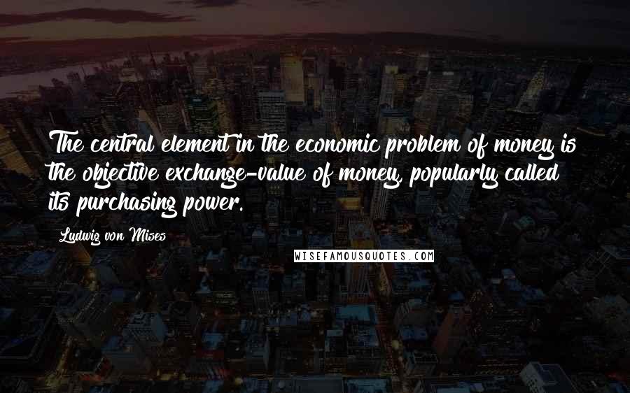 Ludwig Von Mises Quotes: The central element in the economic problem of money is the objective exchange-value of money, popularly called its purchasing power.