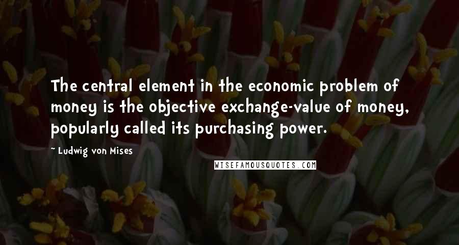 Ludwig Von Mises Quotes: The central element in the economic problem of money is the objective exchange-value of money, popularly called its purchasing power.