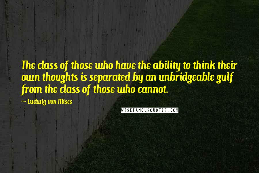 Ludwig Von Mises Quotes: The class of those who have the ability to think their own thoughts is separated by an unbridgeable gulf from the class of those who cannot.