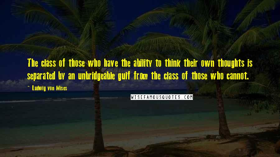 Ludwig Von Mises Quotes: The class of those who have the ability to think their own thoughts is separated by an unbridgeable gulf from the class of those who cannot.
