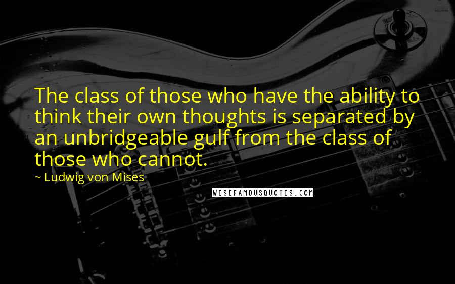 Ludwig Von Mises Quotes: The class of those who have the ability to think their own thoughts is separated by an unbridgeable gulf from the class of those who cannot.