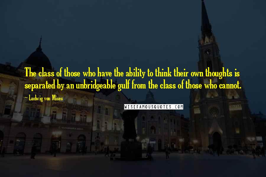 Ludwig Von Mises Quotes: The class of those who have the ability to think their own thoughts is separated by an unbridgeable gulf from the class of those who cannot.