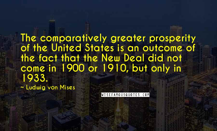 Ludwig Von Mises Quotes: The comparatively greater prosperity of the United States is an outcome of the fact that the New Deal did not come in 1900 or 1910, but only in 1933.