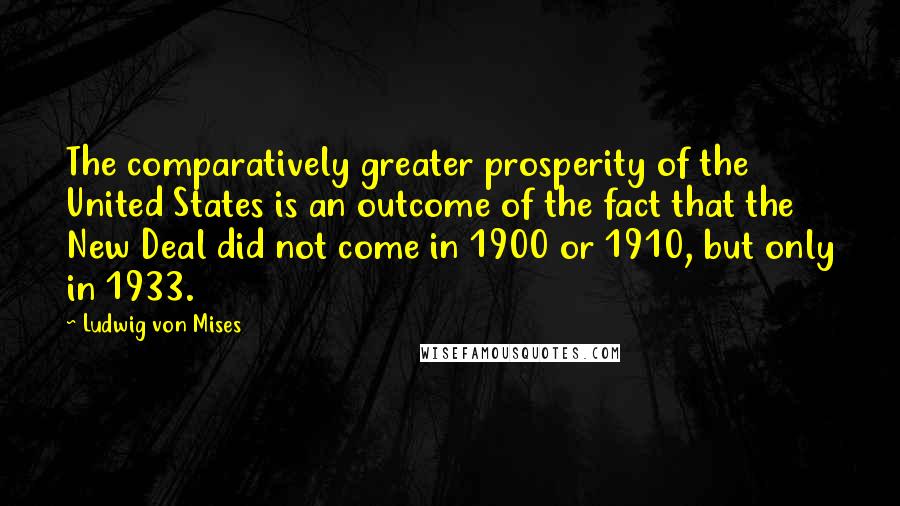 Ludwig Von Mises Quotes: The comparatively greater prosperity of the United States is an outcome of the fact that the New Deal did not come in 1900 or 1910, but only in 1933.