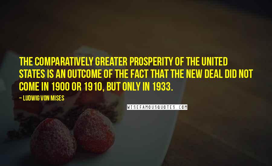 Ludwig Von Mises Quotes: The comparatively greater prosperity of the United States is an outcome of the fact that the New Deal did not come in 1900 or 1910, but only in 1933.