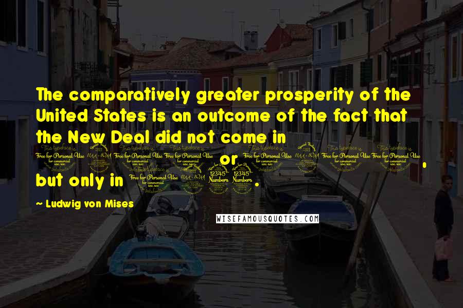 Ludwig Von Mises Quotes: The comparatively greater prosperity of the United States is an outcome of the fact that the New Deal did not come in 1900 or 1910, but only in 1933.