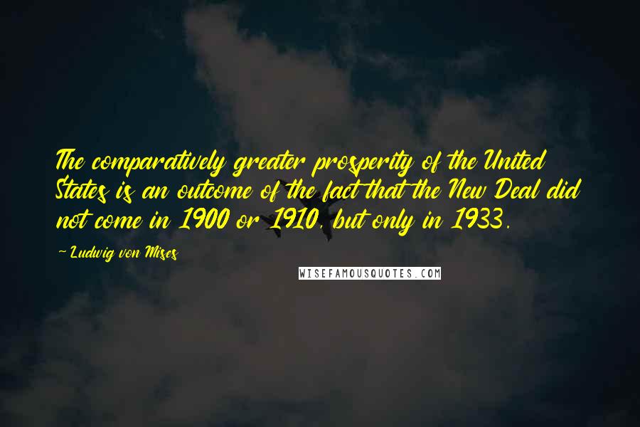 Ludwig Von Mises Quotes: The comparatively greater prosperity of the United States is an outcome of the fact that the New Deal did not come in 1900 or 1910, but only in 1933.