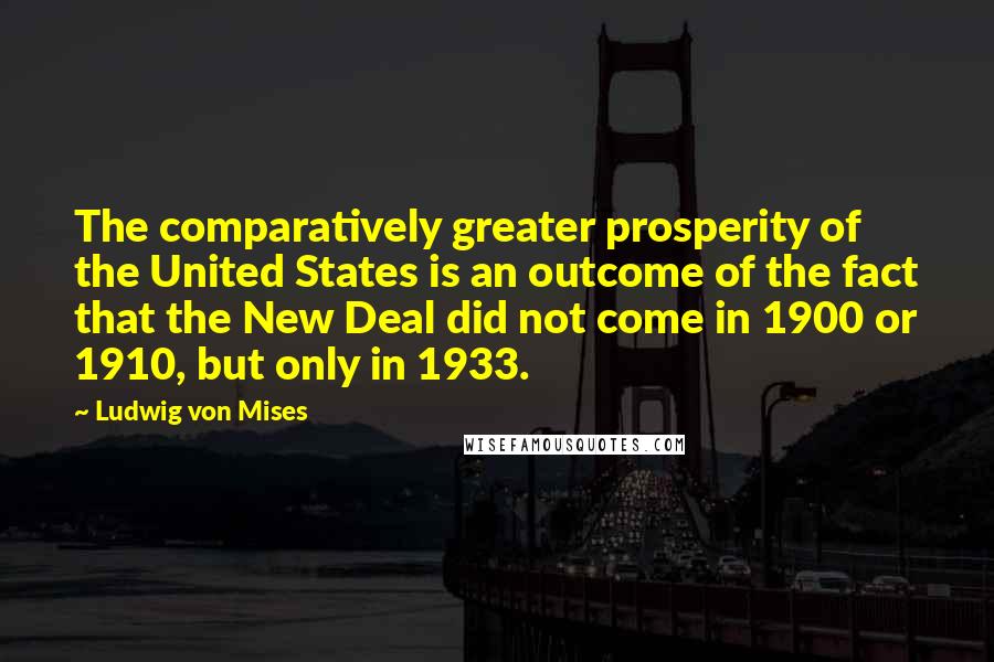 Ludwig Von Mises Quotes: The comparatively greater prosperity of the United States is an outcome of the fact that the New Deal did not come in 1900 or 1910, but only in 1933.