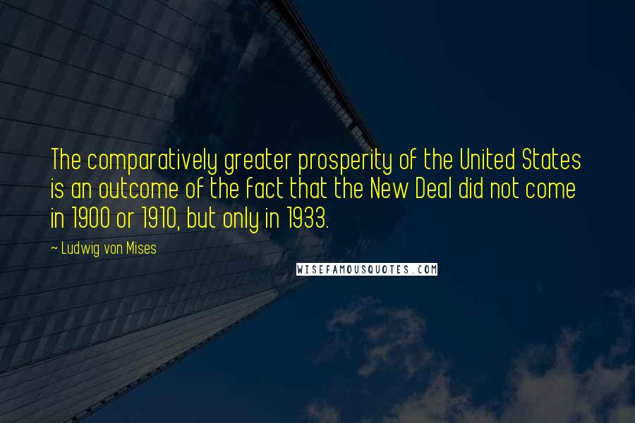 Ludwig Von Mises Quotes: The comparatively greater prosperity of the United States is an outcome of the fact that the New Deal did not come in 1900 or 1910, but only in 1933.