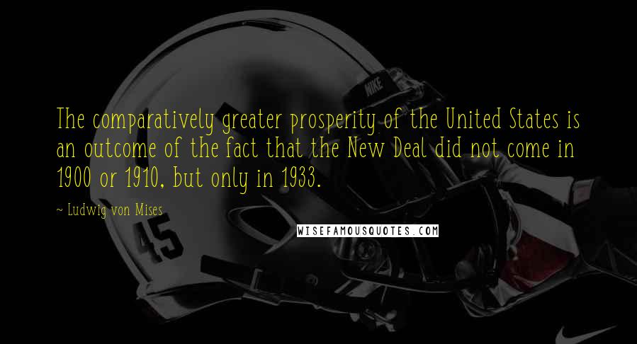 Ludwig Von Mises Quotes: The comparatively greater prosperity of the United States is an outcome of the fact that the New Deal did not come in 1900 or 1910, but only in 1933.