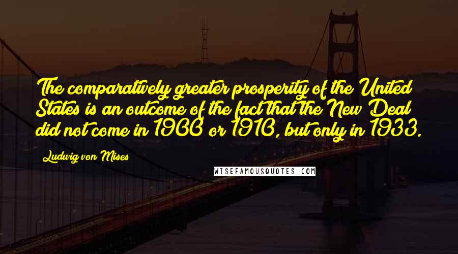 Ludwig Von Mises Quotes: The comparatively greater prosperity of the United States is an outcome of the fact that the New Deal did not come in 1900 or 1910, but only in 1933.