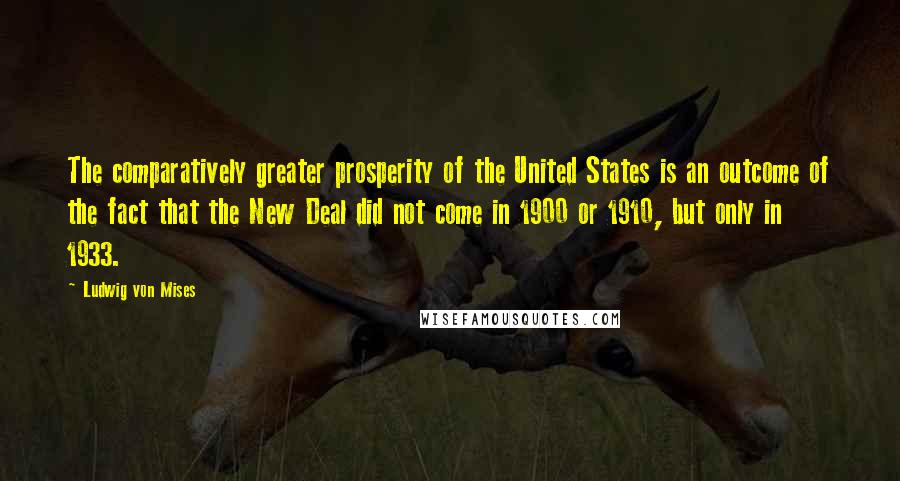 Ludwig Von Mises Quotes: The comparatively greater prosperity of the United States is an outcome of the fact that the New Deal did not come in 1900 or 1910, but only in 1933.