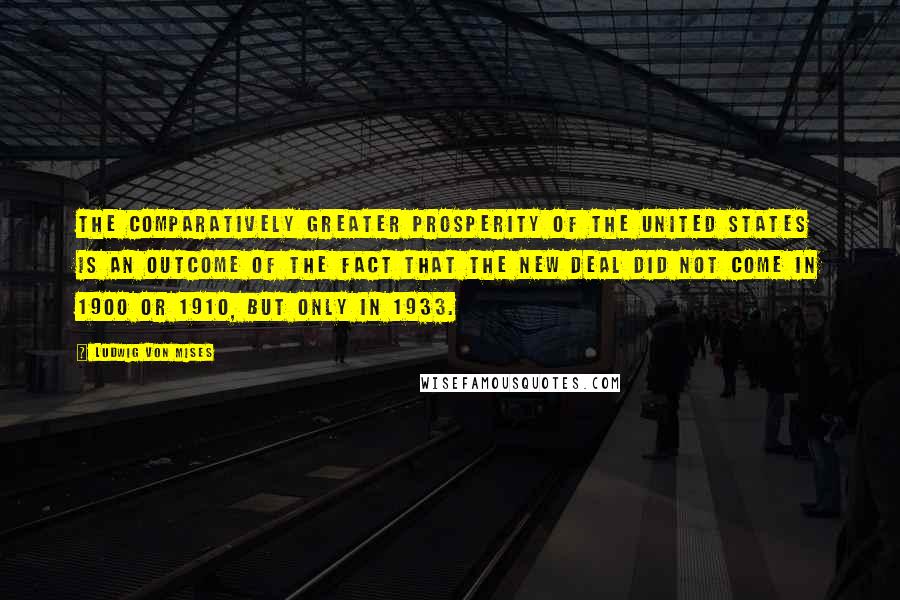 Ludwig Von Mises Quotes: The comparatively greater prosperity of the United States is an outcome of the fact that the New Deal did not come in 1900 or 1910, but only in 1933.