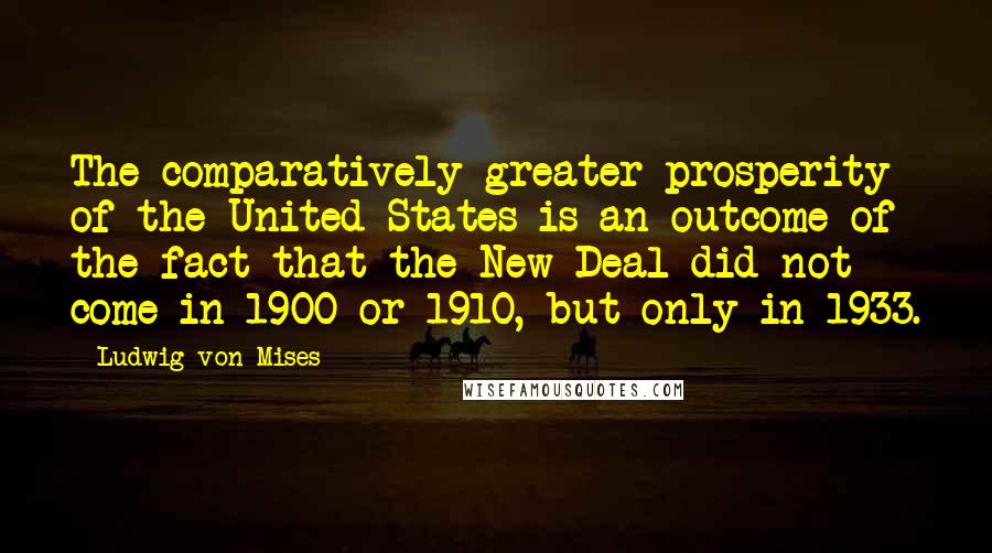 Ludwig Von Mises Quotes: The comparatively greater prosperity of the United States is an outcome of the fact that the New Deal did not come in 1900 or 1910, but only in 1933.