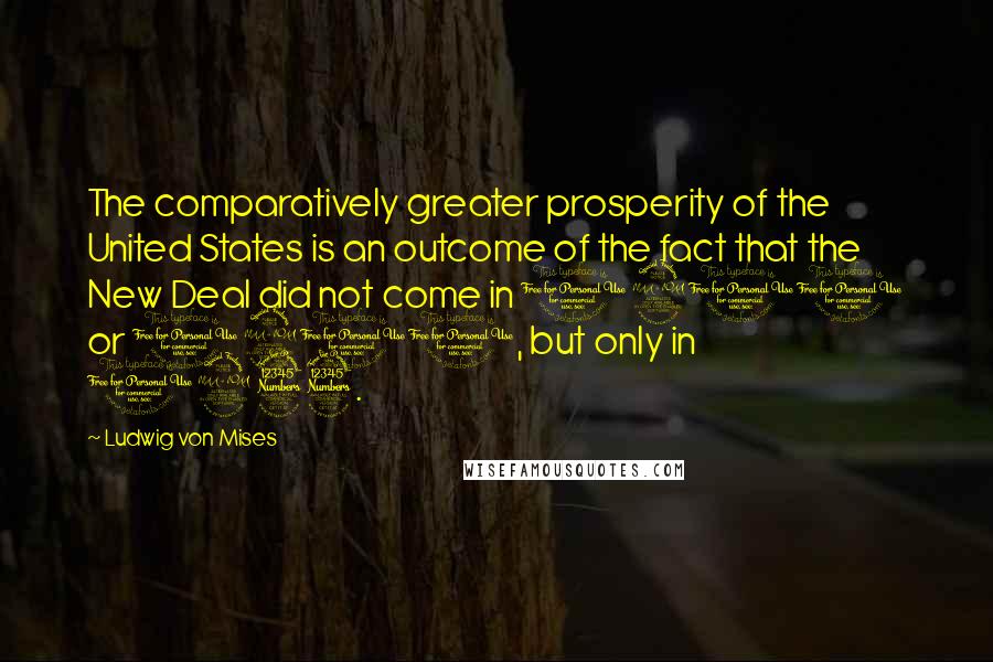 Ludwig Von Mises Quotes: The comparatively greater prosperity of the United States is an outcome of the fact that the New Deal did not come in 1900 or 1910, but only in 1933.