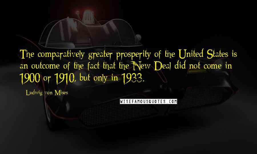 Ludwig Von Mises Quotes: The comparatively greater prosperity of the United States is an outcome of the fact that the New Deal did not come in 1900 or 1910, but only in 1933.