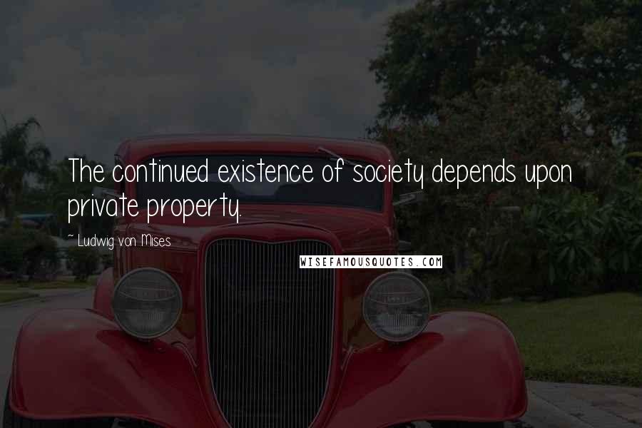 Ludwig Von Mises Quotes: The continued existence of society depends upon private property.