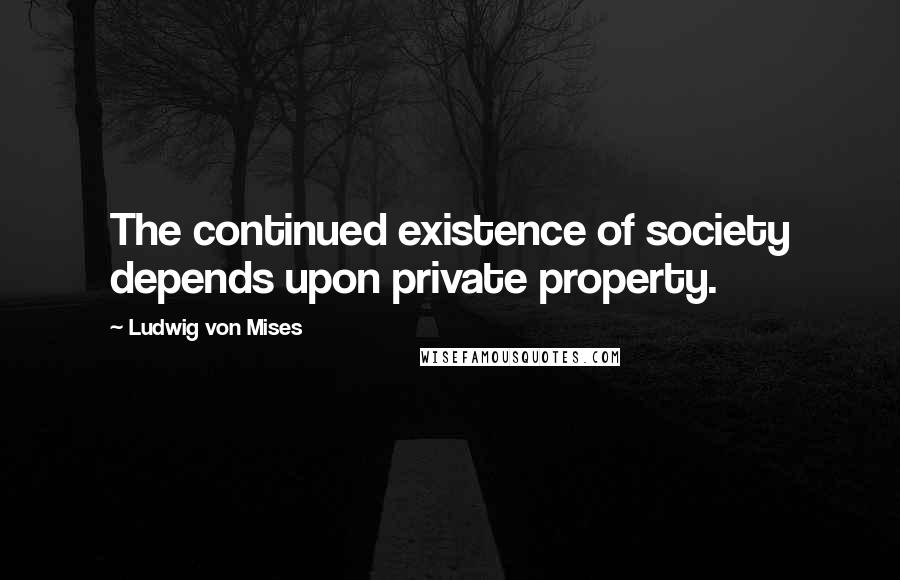 Ludwig Von Mises Quotes: The continued existence of society depends upon private property.