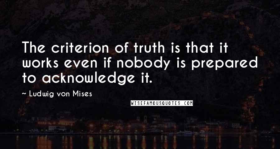 Ludwig Von Mises Quotes: The criterion of truth is that it works even if nobody is prepared to acknowledge it.