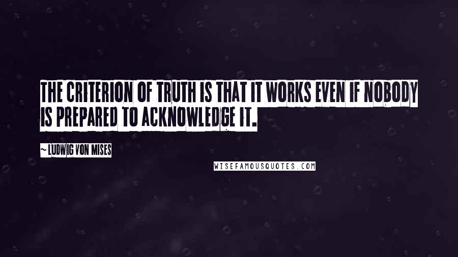 Ludwig Von Mises Quotes: The criterion of truth is that it works even if nobody is prepared to acknowledge it.