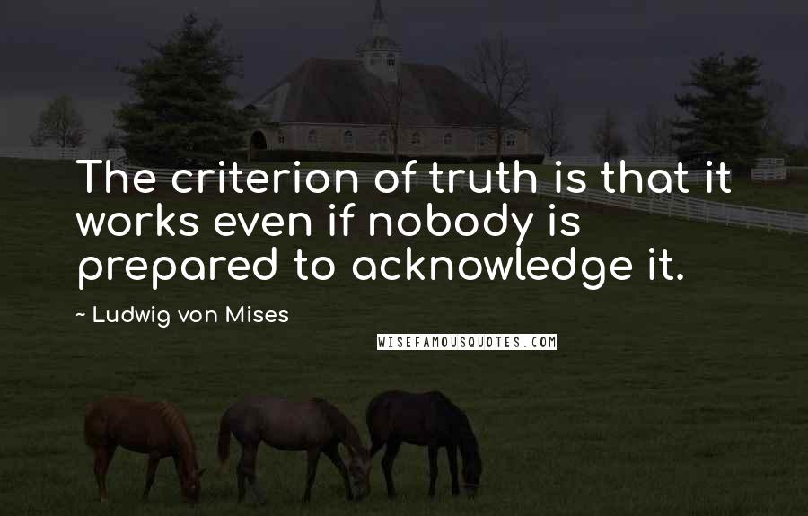 Ludwig Von Mises Quotes: The criterion of truth is that it works even if nobody is prepared to acknowledge it.