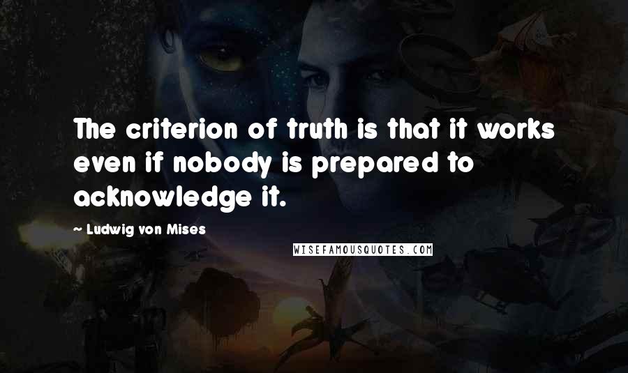 Ludwig Von Mises Quotes: The criterion of truth is that it works even if nobody is prepared to acknowledge it.