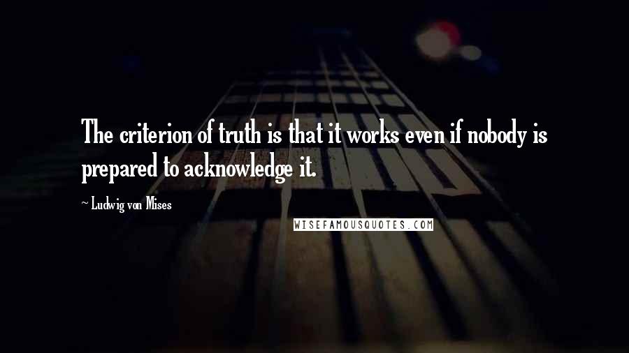 Ludwig Von Mises Quotes: The criterion of truth is that it works even if nobody is prepared to acknowledge it.