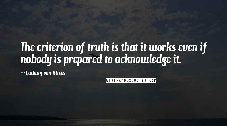 Ludwig Von Mises Quotes: The criterion of truth is that it works even if nobody is prepared to acknowledge it.