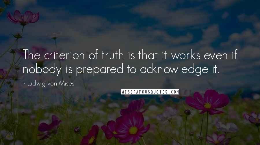 Ludwig Von Mises Quotes: The criterion of truth is that it works even if nobody is prepared to acknowledge it.