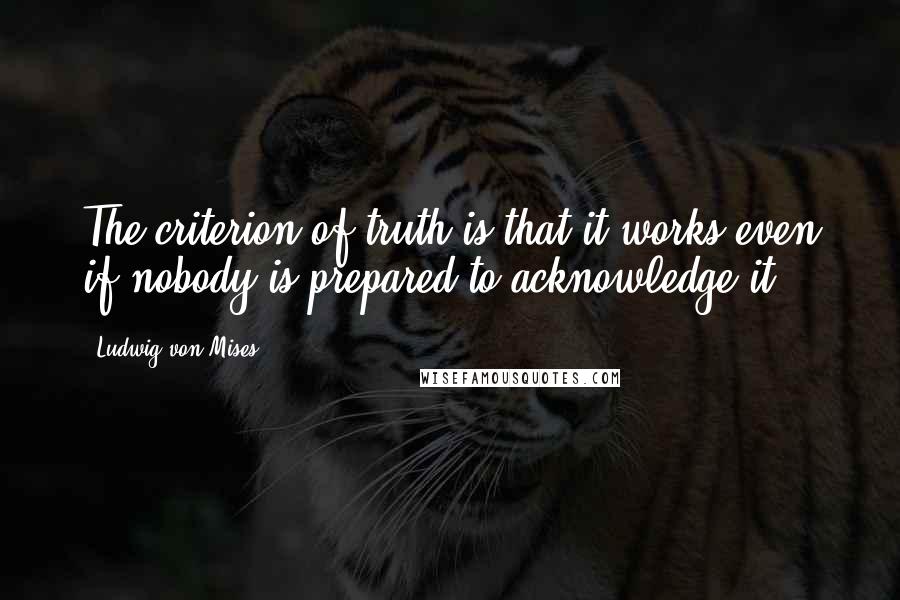 Ludwig Von Mises Quotes: The criterion of truth is that it works even if nobody is prepared to acknowledge it.