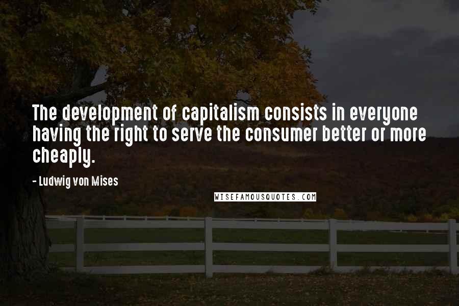 Ludwig Von Mises Quotes: The development of capitalism consists in everyone having the right to serve the consumer better or more cheaply.