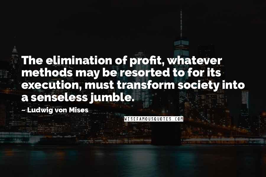 Ludwig Von Mises Quotes: The elimination of profit, whatever methods may be resorted to for its execution, must transform society into a senseless jumble.