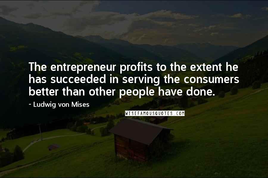 Ludwig Von Mises Quotes: The entrepreneur profits to the extent he has succeeded in serving the consumers better than other people have done.