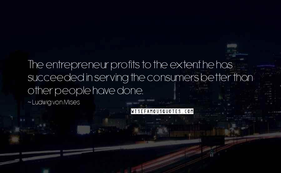 Ludwig Von Mises Quotes: The entrepreneur profits to the extent he has succeeded in serving the consumers better than other people have done.