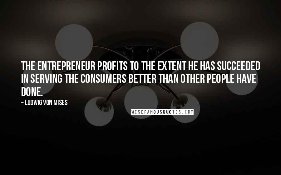 Ludwig Von Mises Quotes: The entrepreneur profits to the extent he has succeeded in serving the consumers better than other people have done.
