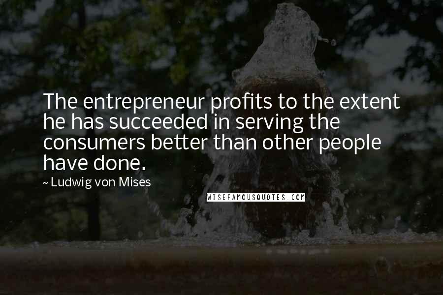 Ludwig Von Mises Quotes: The entrepreneur profits to the extent he has succeeded in serving the consumers better than other people have done.