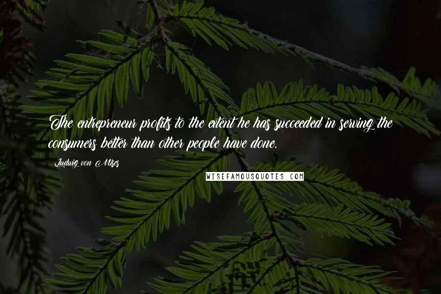 Ludwig Von Mises Quotes: The entrepreneur profits to the extent he has succeeded in serving the consumers better than other people have done.