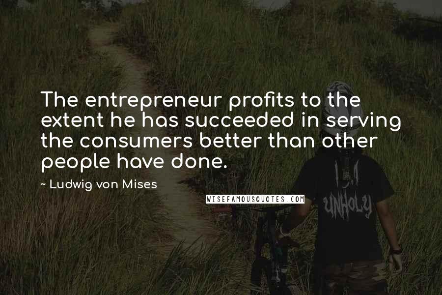 Ludwig Von Mises Quotes: The entrepreneur profits to the extent he has succeeded in serving the consumers better than other people have done.