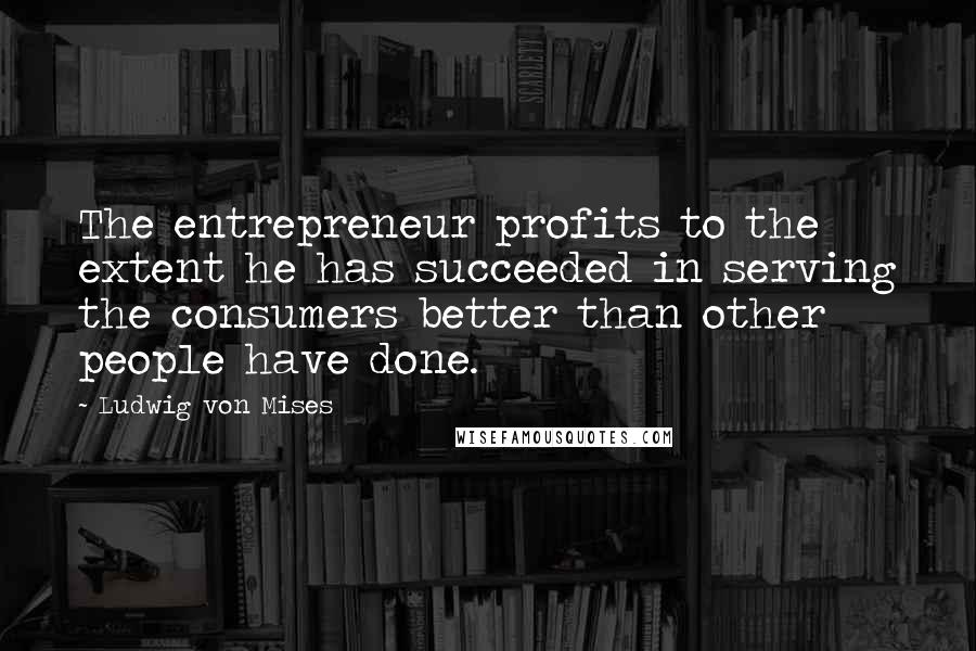Ludwig Von Mises Quotes: The entrepreneur profits to the extent he has succeeded in serving the consumers better than other people have done.