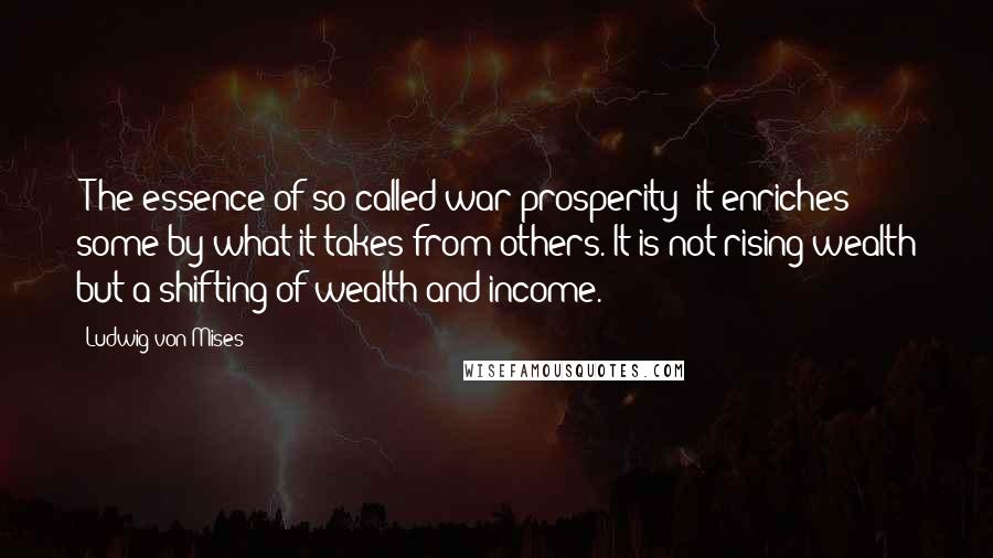 Ludwig Von Mises Quotes: [T]he essence of so-called war prosperity: it enriches some by what it takes from others. It is not rising wealth but a shifting of wealth and income.