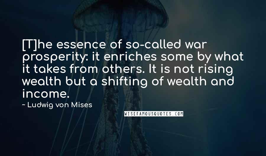 Ludwig Von Mises Quotes: [T]he essence of so-called war prosperity: it enriches some by what it takes from others. It is not rising wealth but a shifting of wealth and income.