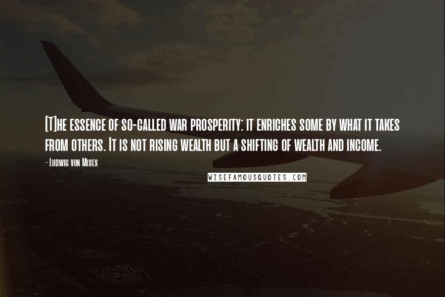 Ludwig Von Mises Quotes: [T]he essence of so-called war prosperity: it enriches some by what it takes from others. It is not rising wealth but a shifting of wealth and income.