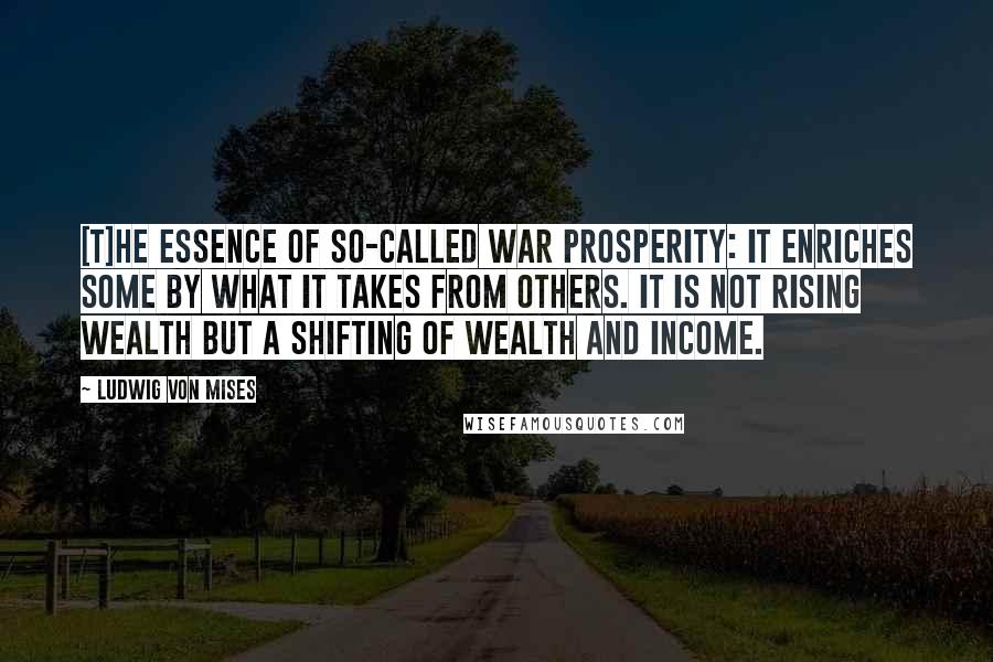 Ludwig Von Mises Quotes: [T]he essence of so-called war prosperity: it enriches some by what it takes from others. It is not rising wealth but a shifting of wealth and income.