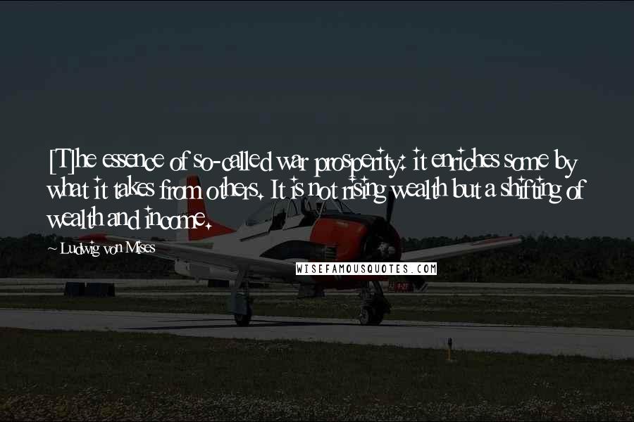 Ludwig Von Mises Quotes: [T]he essence of so-called war prosperity: it enriches some by what it takes from others. It is not rising wealth but a shifting of wealth and income.