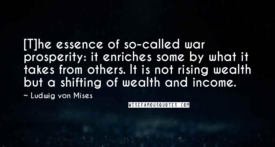 Ludwig Von Mises Quotes: [T]he essence of so-called war prosperity: it enriches some by what it takes from others. It is not rising wealth but a shifting of wealth and income.