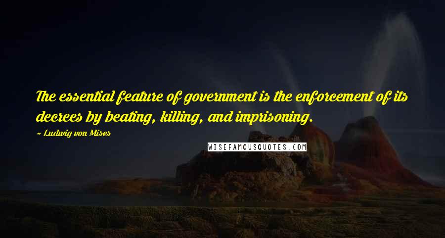 Ludwig Von Mises Quotes: The essential feature of government is the enforcement of its decrees by beating, killing, and imprisoning.