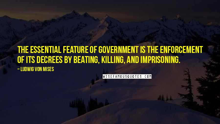 Ludwig Von Mises Quotes: The essential feature of government is the enforcement of its decrees by beating, killing, and imprisoning.